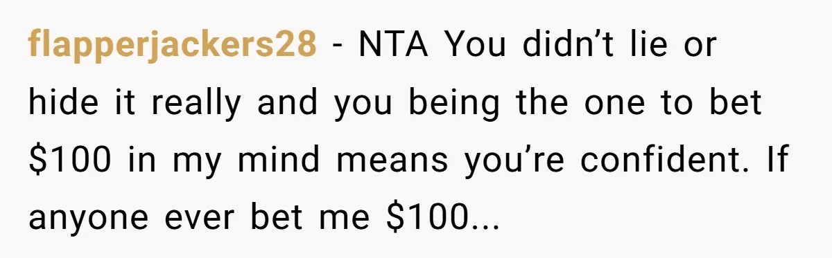 flapperjackers28 − NTA You didn’t lie or hide it really and you being the one to bet $100 in my mind means you’re confident. If anyone ever bet me $100...
