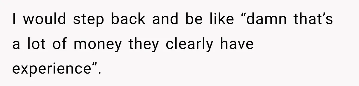 I would step back and be like “damn that’s a lot of money they clearly have experience”.