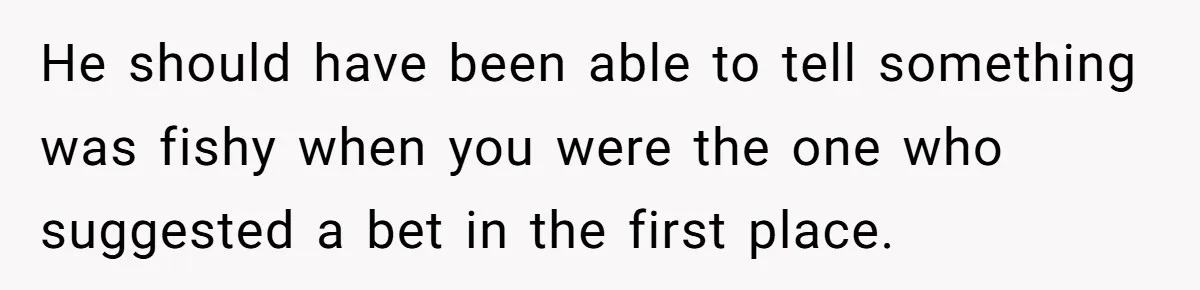 He should have been able to tell something was fishy when you were the one who suggested a bet in the first place.