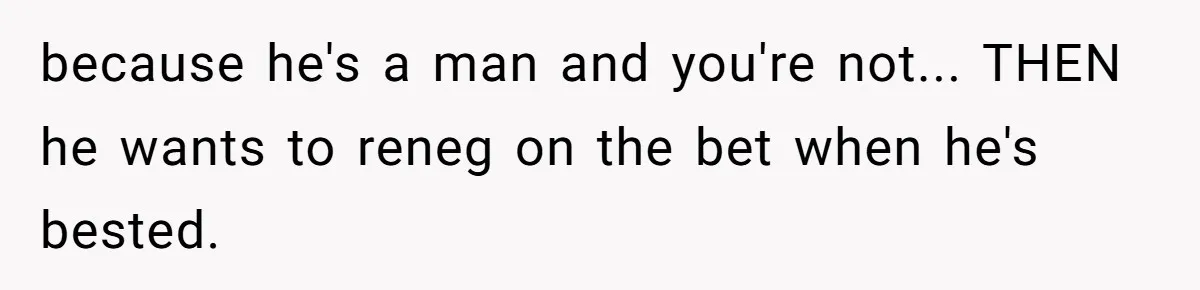 because he's a man and you're not... THEN he wants to reneg on the bet when he's bested.