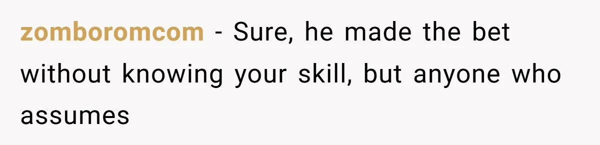 zomboromcom − Sure, he made the bet without knowing your skill, but anyone who assumes