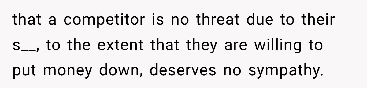 that a competitor is no threat due to their s__, to the extent that they are willing to put money down, deserves no sympathy.