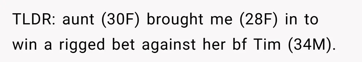 TLDR: aunt (30F) brought me (28F) in to win a rigged bet against her bf Tim (34M).
