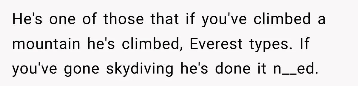 He's one of those that if you've climbed a mountain he's climbed, Everest types. If you've gone skydiving he's done it n__ed.