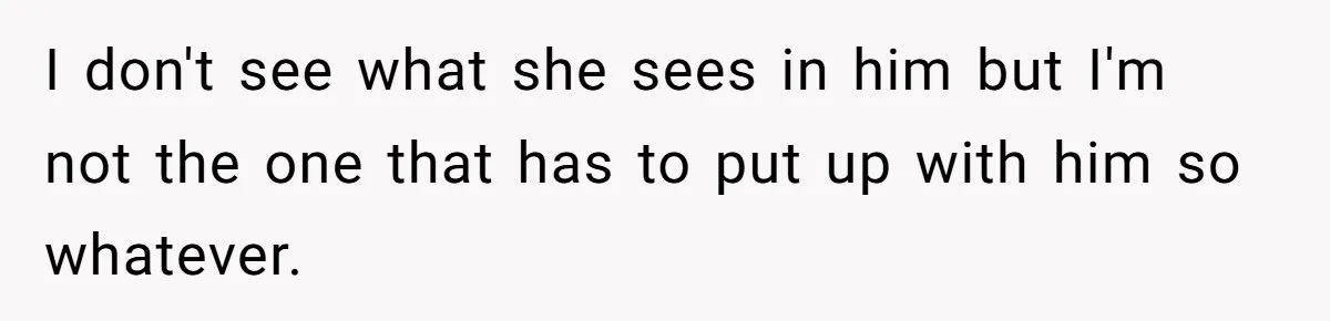 I don't see what she sees in him but I'm not the one that has to put up with him so whatever.