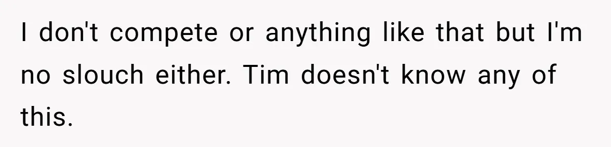 I don't compete or anything like that but I'm no slouch either. Tim doesn't know any of this.