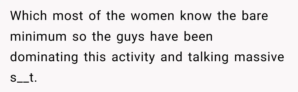 Which most of the women know the bare minimum so the guys have been dominating this activity and talking massive s__t.