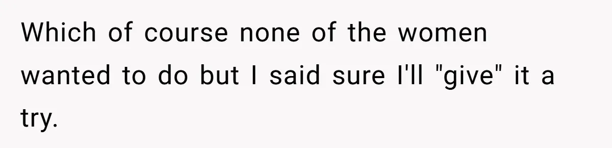 Which of course none of the women wanted to do but I said sure I'll "give" it a try.