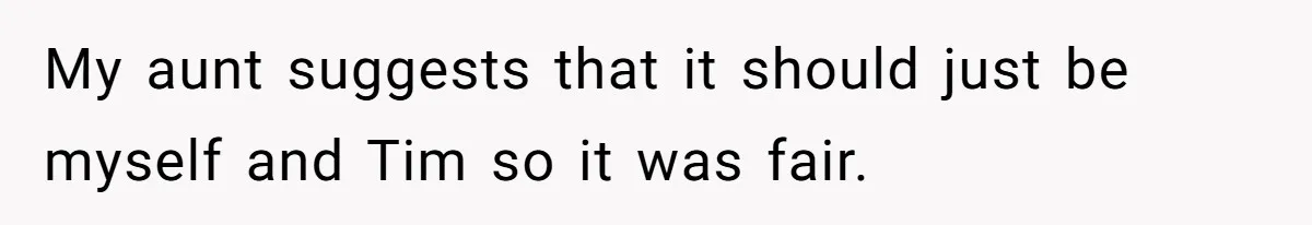My aunt suggests that it should just be myself and Tim so it was fair.