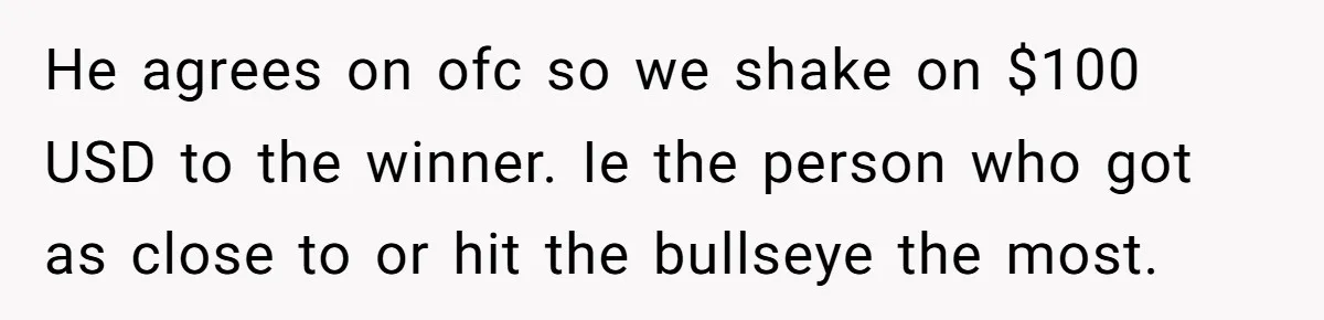 He agrees on ofc so we shake on $100 USD to the winner. Ie the person who got as close to or hit the bullseye the most.