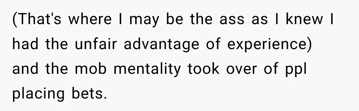 (That's where I may be the ass as I knew I had the unfair advantage of experience) and the mob mentality took over of ppl placing bets.