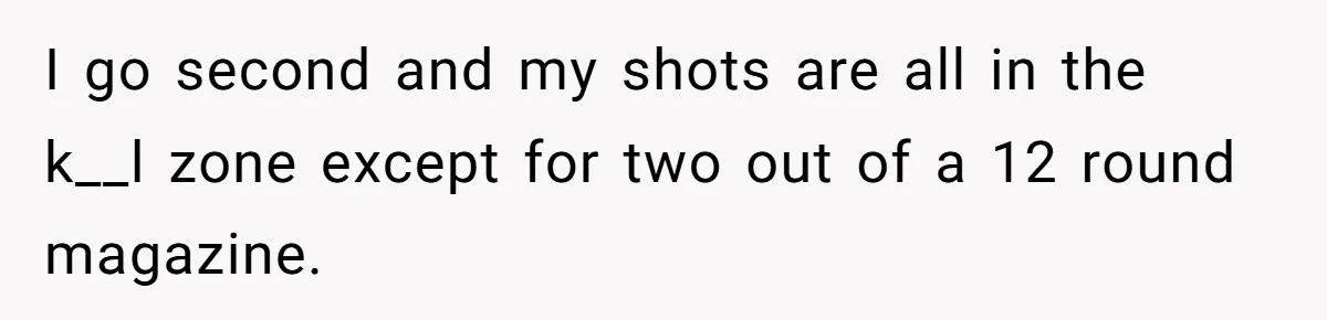 I go second and my shots are all in the k__l zone except for two out of a 12 round magazine.