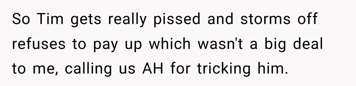 So Tim gets really pissed and storms off refuses to pay up which wasn't a big deal to me, calling us AH for tricking him.