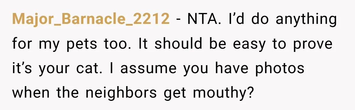 Major_Barnacle_2212 - NTA. I’d do anything for my pets too. It should be easy to prove it’s your cat. I assume you have photos when the neighbors get mouthy?