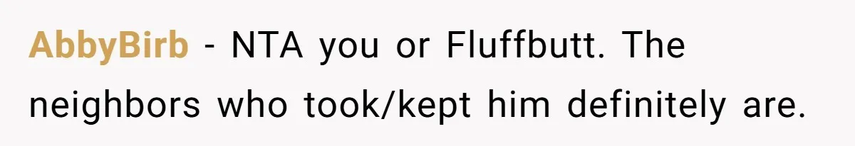 AbbyBirb - NTA you or Fluffbutt. The neighbors who took/kept him definitely are.