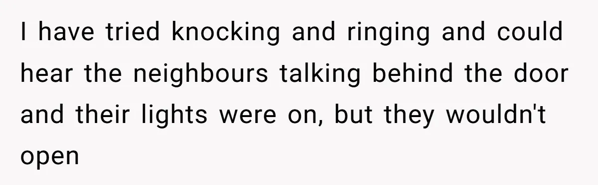 I have tried knocking and ringing and could hear the neighbours talking behind the door and their lights were on, but they wouldn't open