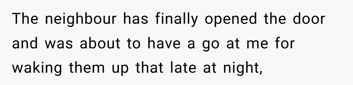 The neighbour has finally opened the door and was about to have a go at me for waking them up that late at night,