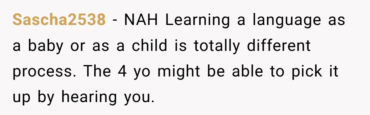 Sascha2538 − NAH Learning a language as a baby or as a child is totally different process. The 4 yo might be able to pick it up by hearing you.