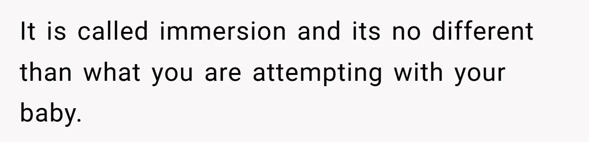 It is called immersion and its no different than what you are attempting with your baby.