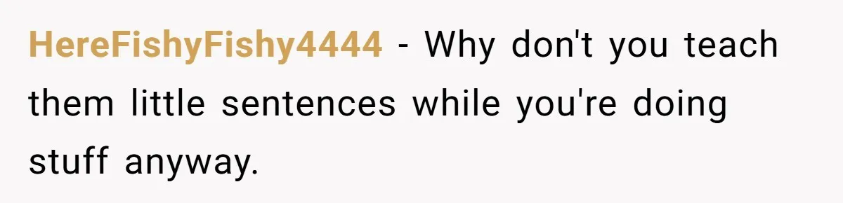 HereFishyFishy4444 − Why don't you teach them little sentences while you're doing stuff anyway.