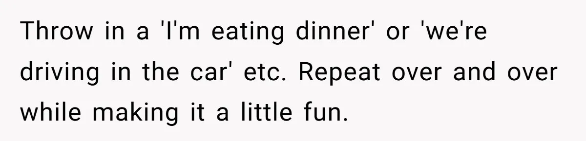 Throw in a 'I'm eating dinner' or 'we're driving in the car' etc. Repeat over and over while making it a little fun.