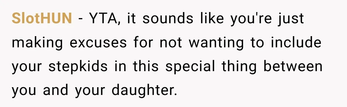 SlotHUN − YTA, it sounds like you're just making excuses for not wanting to include your stepkids in this special thing between you and your daughter.