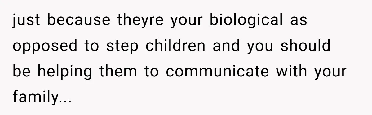just because theyre your biological as opposed to step children and you should be helping them to communicate with your family...