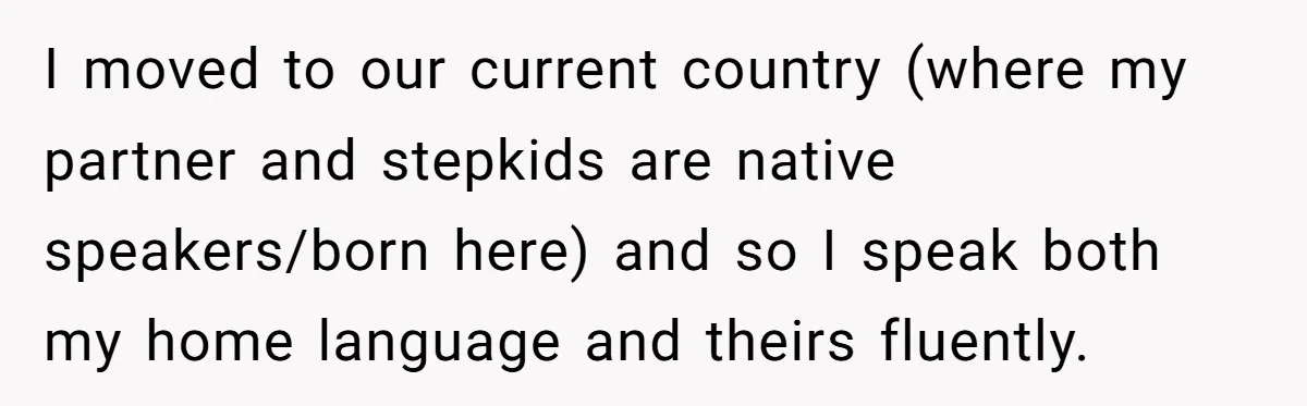 I moved to our current country (where my partner and stepkids are native speakers/born here) and so I speak both my home language and theirs fluently.