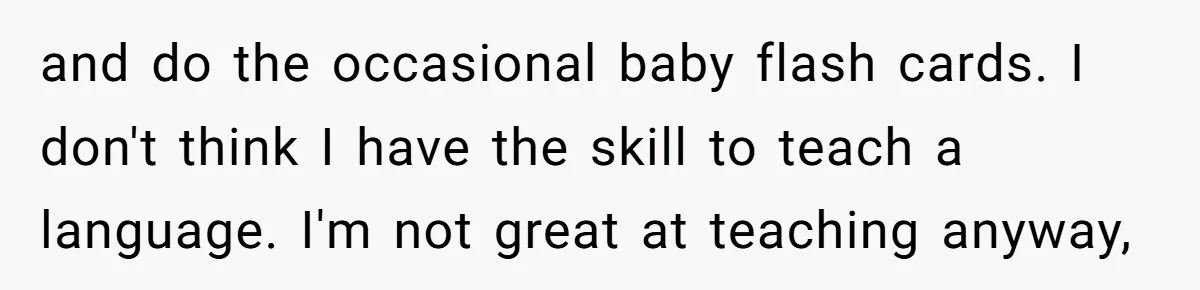 and do the occasional baby flash cards. I don't think I have the skill to teach a language. I'm not great at teaching anyway,