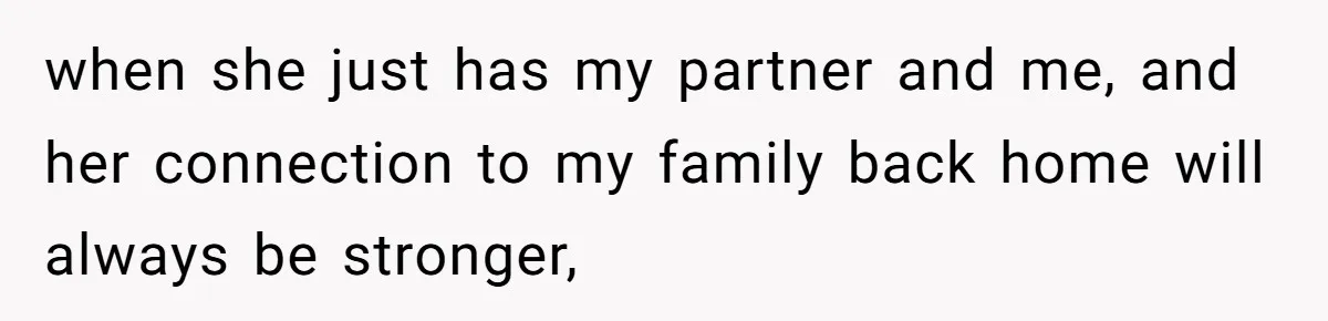 when she just has my partner and me, and her connection to my family back home will always be stronger,