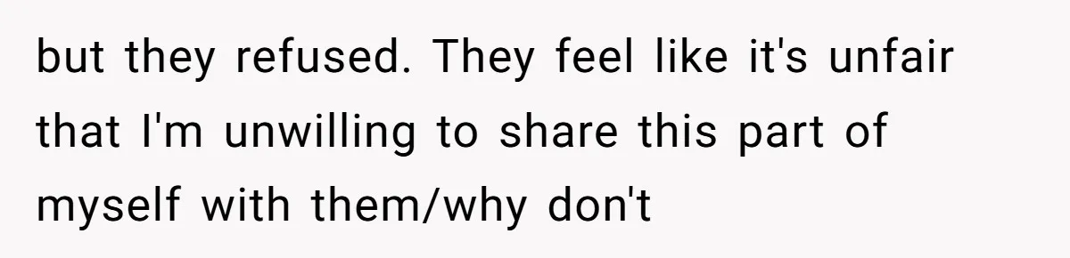 but they refused. They feel like it's unfair that I'm unwilling to share this part of myself with them/why don't