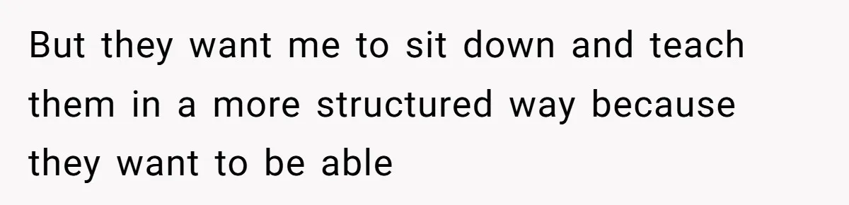 But they want me to sit down and teach them in a more structured way because they want to be able