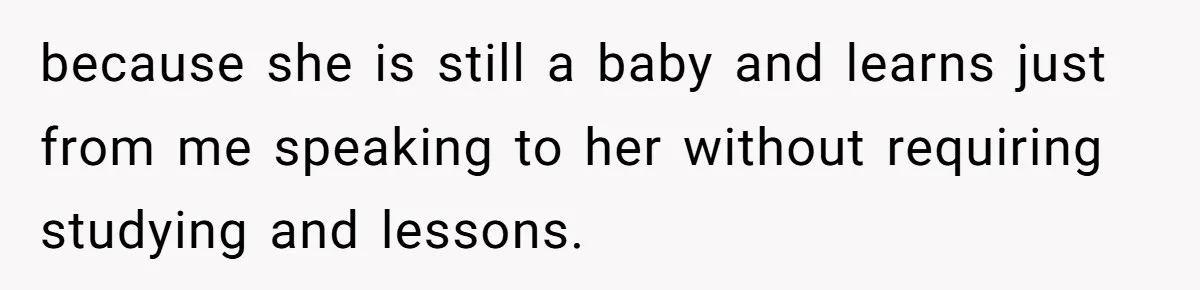 because she is still a baby and learns just from me speaking to her without requiring studying and lessons.