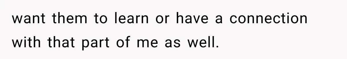 want them to learn or have a connection with that part of me as well.