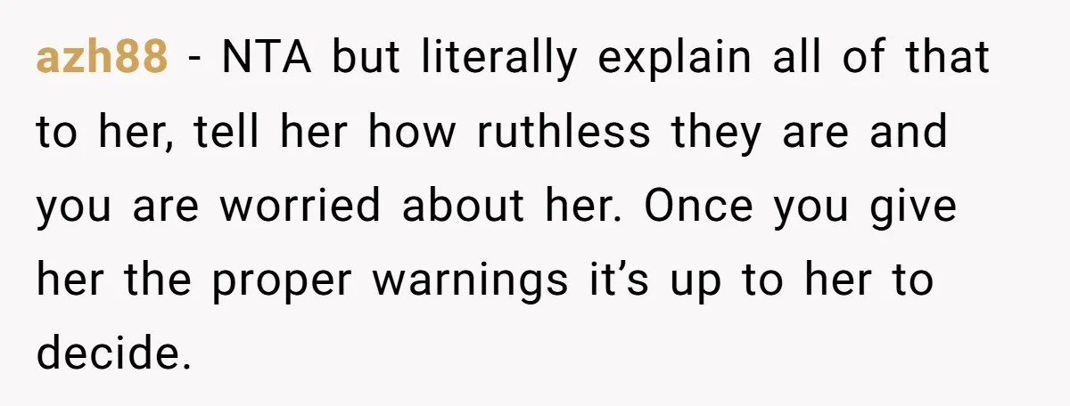 azh88 - NTA but literally explain all of that to her, tell her how ruthless they are and you are worried about her. Once you give her the proper warnings...