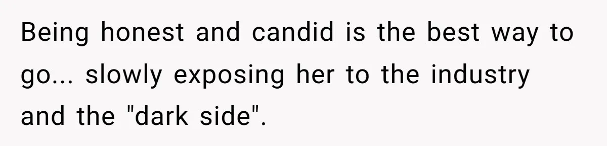 Being honest and candid is the best way to go... slowly exposing her to the industry and the "dark side".