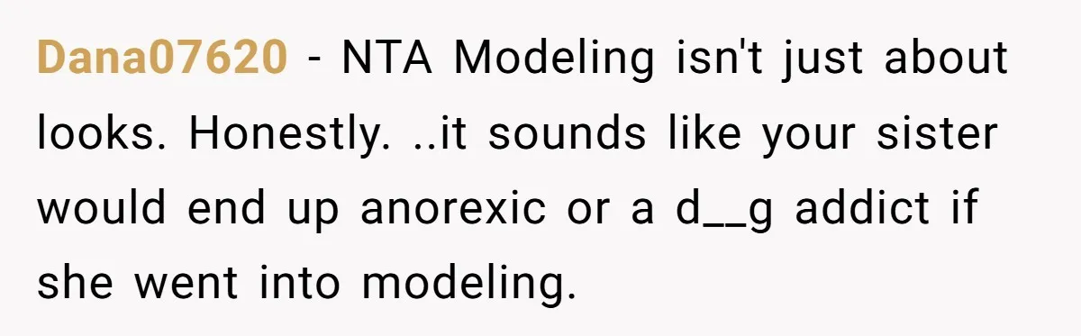 Dana07620 - NTA Modeling isn't just about looks. Honestly. ..it sounds like your sister would end up anorexic or a d__g addict if she went into modeling.