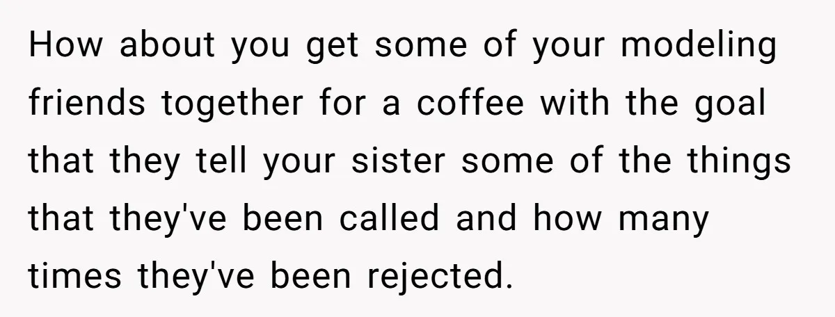 How about you get some of your modeling friends together for a coffee with the goal that they tell your sister some of the things that they've been called and...
