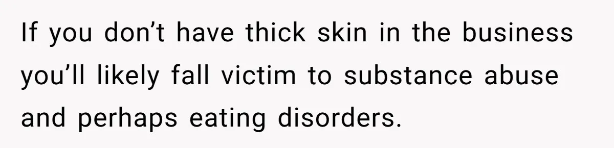 If you don’t have thick skin in the business you’ll likely fall victim to substance abuse and perhaps eating disorders.