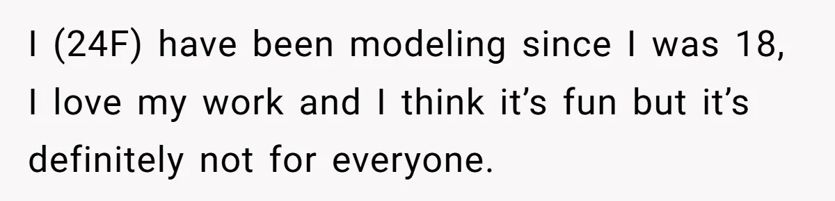 I (24F) have been modeling since I was 18, I love my work and I think it’s fun but it’s definitely not for everyone.
