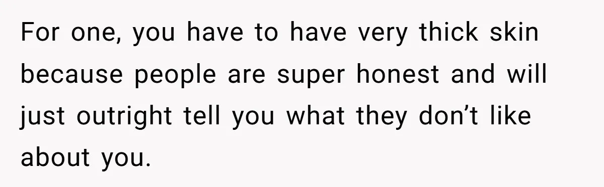 For one, you have to have very thick skin because people are super honest and will just outright tell you what they don’t like about you.