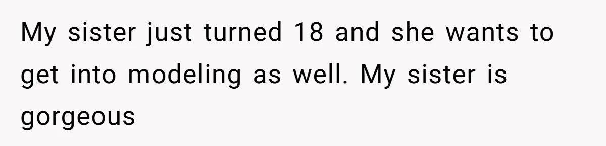 My sister just turned 18 and she wants to get into modeling as well. My sister is gorgeous