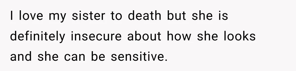 I love my sister to death but she is definitely insecure about how she looks and she can be sensitive.