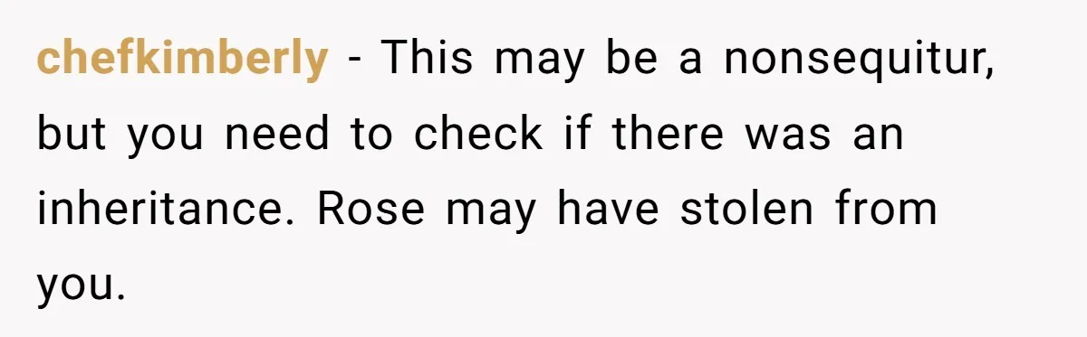 chefkimberly − This may be a nonsequitur, but you need to check if there was an inheritance. Rose may have stolen from you.