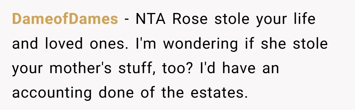 DameofDames − NTA Rose stole your life and loved ones. I'm wondering if she stole your mother's stuff, too? I'd have an accounting done of the estates.