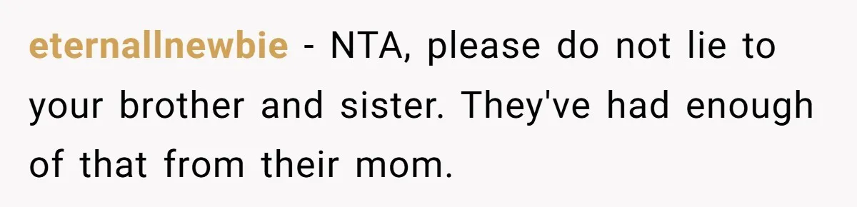 eternallnewbie − NTA, please do not lie to your brother and sister. They've had enough of that from their mom.
