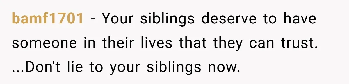 bamf1701 − Your siblings deserve to have someone in their lives that they can trust. ...Don't lie to your siblings now.