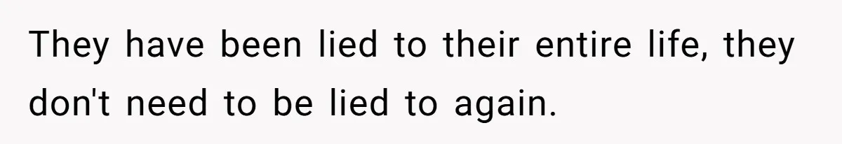 They have been lied to their entire life, they don't need to be lied to again.
