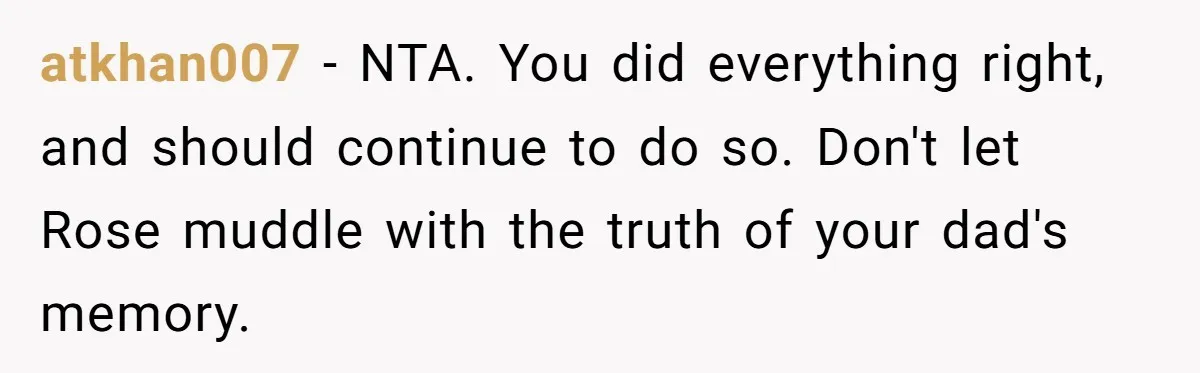 atkhan007 − NTA. You did everything right, and should continue to do so. Don't let Rose muddle with the truth of your dad's memory.