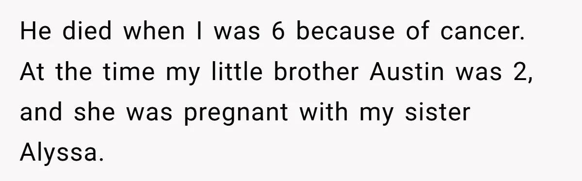 He died when I was 6 because of cancer. At the time my little brother Austin was 2, and she was pregnant with my sister Alyssa.